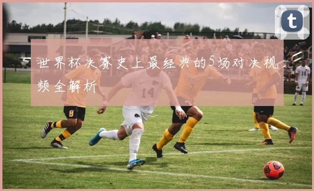 世界杯决赛史上最经典的5场对决视频全解析