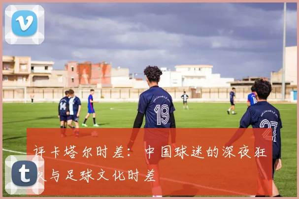 评卡塔尔时差：中国球迷的深夜狂欢与足球文化时差