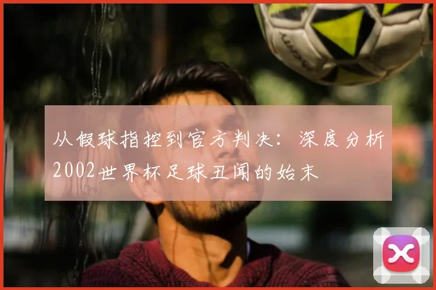 从假球指控到官方判决:深度分析2002世界杯足球丑闻的始末