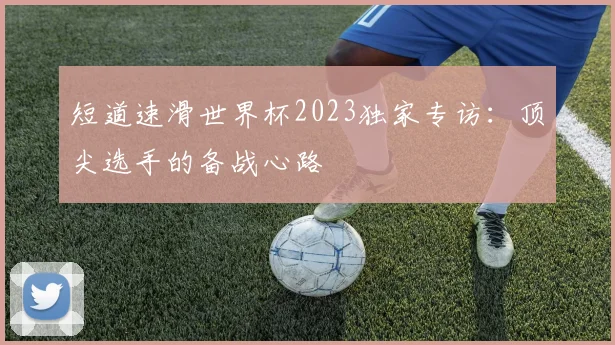 短道速滑世界杯2023独家专访：顶尖选手的备战心路