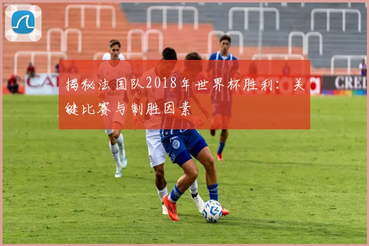 揭秘法国队2018年世界杯胜利：关键比赛与制胜因素