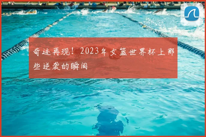 奇迹再现！2023年女篮世界杯上那些逆袭的瞬间