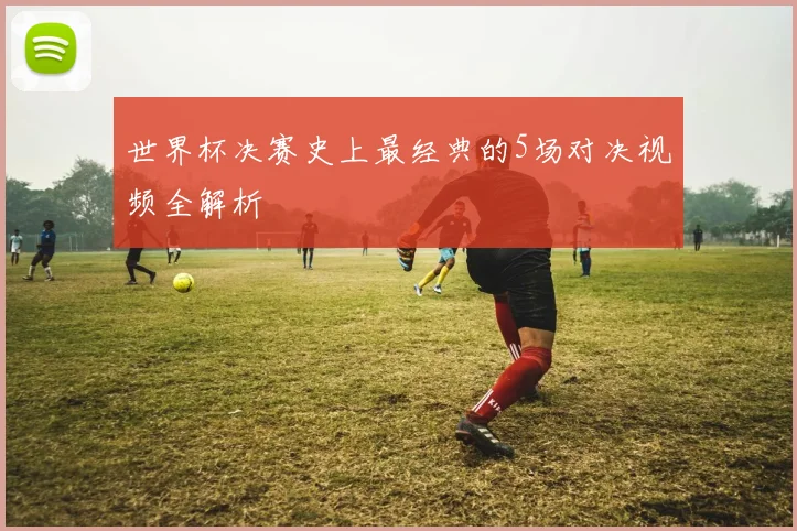 世界杯决赛史上最经典的5场对决视频全解析