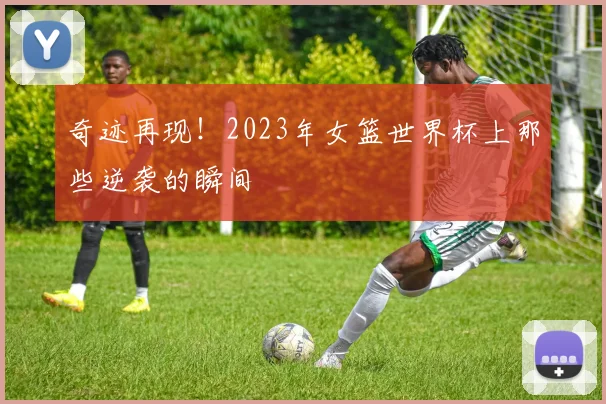 奇迹再现!2023年女篮世界杯上那些逆袭的瞬间