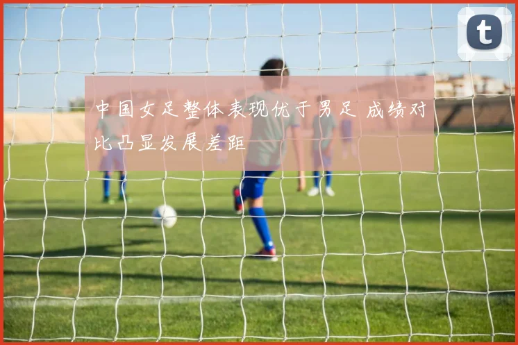 中国女足整体表现优于男足 成绩对比凸显发展差距
