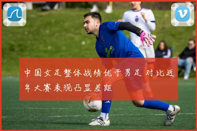 中国女足整体战绩优于男足 对比近年大赛表现凸显差距
